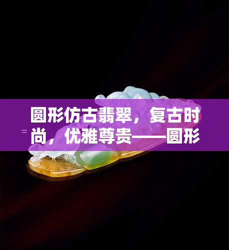 圆形仿古翡翠，复古时尚，优雅尊贵——圆形仿古翡翠的魅力