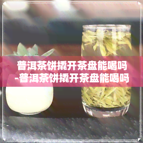 普洱茶饼撬开茶盘能喝吗-普洱茶饼撬开茶盘能喝吗有吗