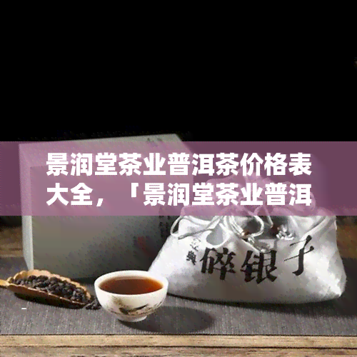 景润堂茶业普洱茶价格表大全，「景润堂茶业普洱茶价格表大全」：一网打尽所有款式茶叶的报价！