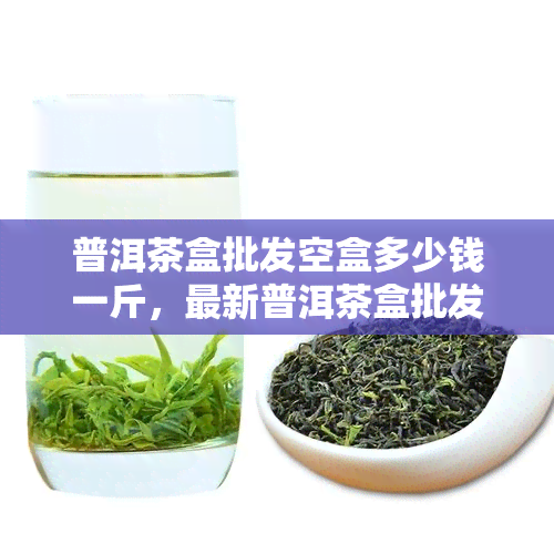 普洱茶盒批发空盒多少钱一斤，最新普洱茶盒批发价格，空盒每斤多少钱？速来了解！