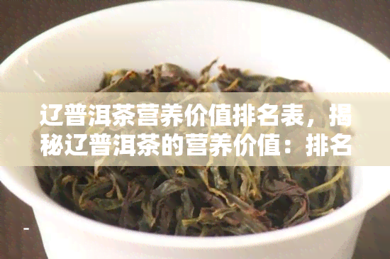 辽普洱茶营养价值排名表，揭秘辽普洱茶的营养价值：排名表一览