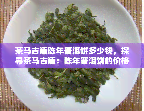 茶马古道陈年普洱饼多少钱，探寻茶马古道：陈年普洱饼的价格究竟是多少？