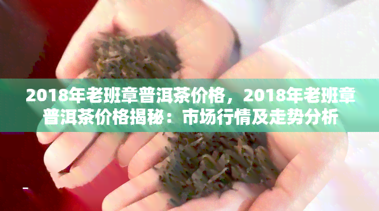 2018年老班章普洱茶价格，2018年老班章普洱茶价格揭秘：市场行情及走势分析