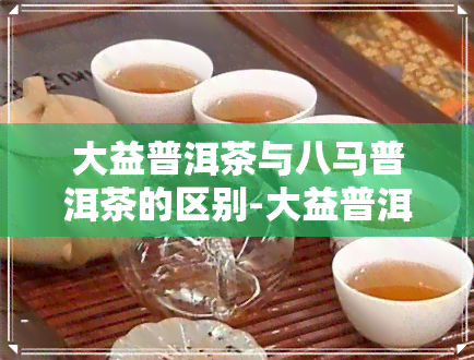 大益普洱茶与八马普洱茶的区别-大益普洱茶和八马普洱茶哪个好