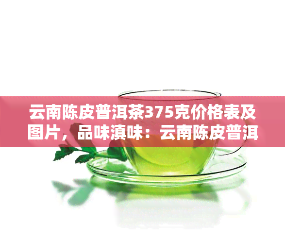 云南陈皮普洱茶375克价格表及图片，品味滇味：云南陈皮普洱茶375克价格及图片一览