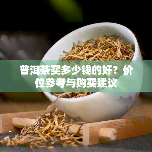 普洱茶买多少钱的好？价位参考与购买建议