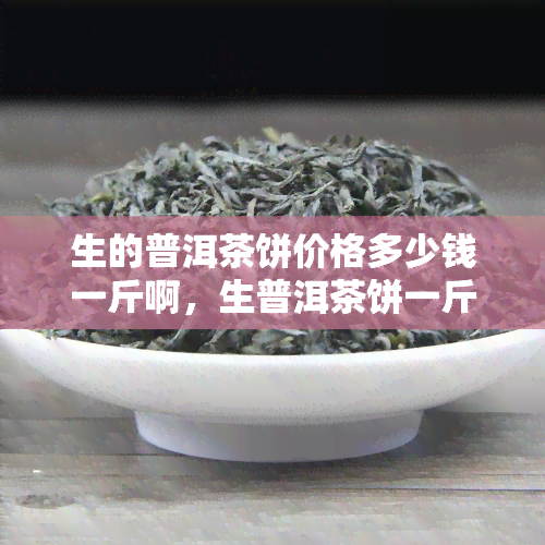 生的普洱茶饼价格多少钱一斤啊，生普洱茶饼一斤多少钱？价格揭秘！