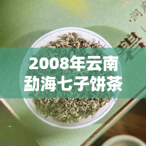 2008年云南勐海七子饼茶357克价格，2008年云南勐海七子饼茶357克的价格一览