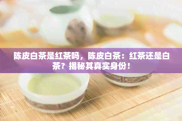 陈皮白茶是红茶吗，陈皮白茶：红茶还是白茶？揭秘其真实身份！