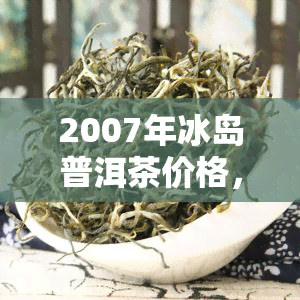 2007年冰岛普洱茶价格，2007年冰岛普洱茶价格：一时光的回顾