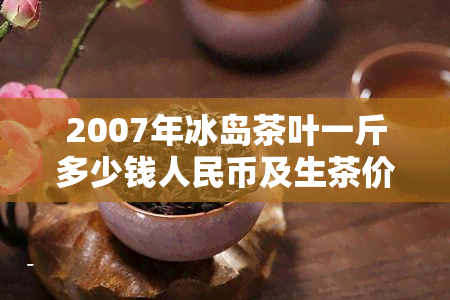 2007年冰岛茶叶一斤多少钱人民币及生茶价格