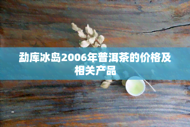 勐库冰岛2006年普洱茶的价格及相关产品