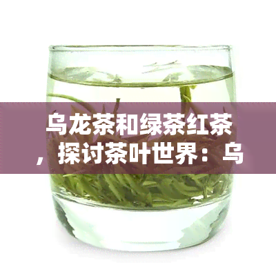 乌龙茶和绿茶红茶，探讨茶叶世界：乌龙茶、绿茶、红茶的异同与魅力