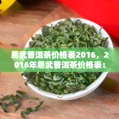 易武普洱茶价格表2016，2016年易武普洱茶价格表：了解价格走势与品质评估