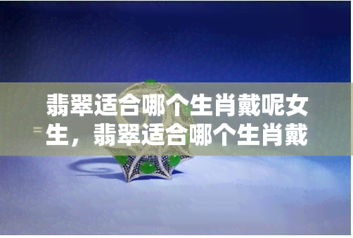 翡翠适合哪个生肖戴呢女生，翡翠适合哪个生肖戴？女生必知的配饰搭配秘籍！