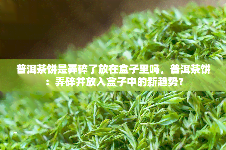 普洱茶饼是弄碎了放在盒子里吗，普洱茶饼：弄碎并放入盒子中的新趋势？