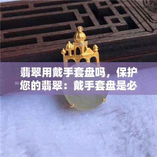 翡翠用戴手套盘吗，保护您的翡翠：戴手套盘是必要的吗？