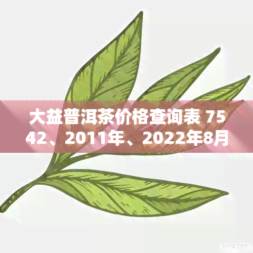 大益普洱茶价格查询表 7542、2011年、2022年8月、8592、2008年