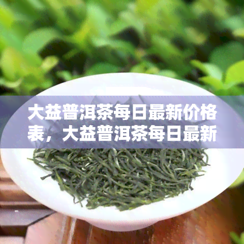 大益普洱茶每日最新价格表，大益普洱茶每日最新价格表：一揽清凉的茶叶市场动态！