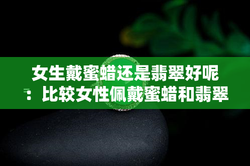 女生戴蜜蜡还是翡翠好呢：比较女性佩戴蜜蜡和翡翠的优缺点