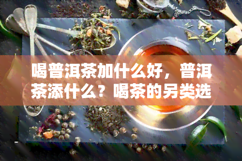 喝普洱茶加什么好，普洱茶添什么？喝茶的另类选择与搭配建议