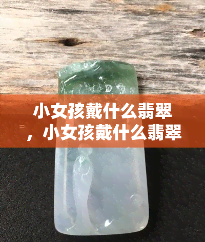 小女孩戴什么翡翠，小女孩戴什么翡翠？探索最适合儿童的翡翠首饰选择