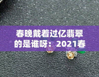 春晚戴着过亿翡翠的是谁呀：2021春晚戴翡翠的人