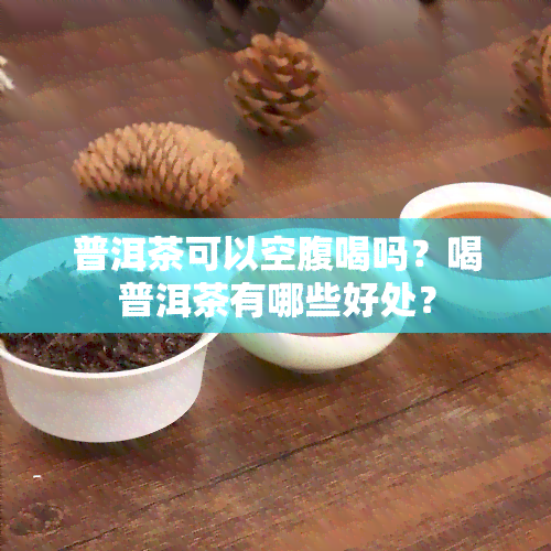 普洱茶可以空腹喝吗？喝普洱茶有哪些好处？