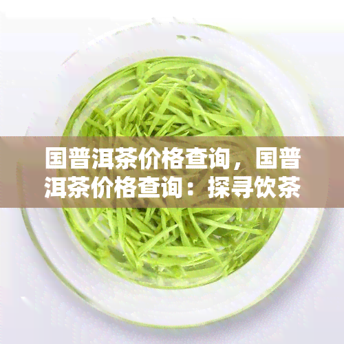 国普洱茶价格查询，国普洱茶价格查询：探寻饮茶文化的成本