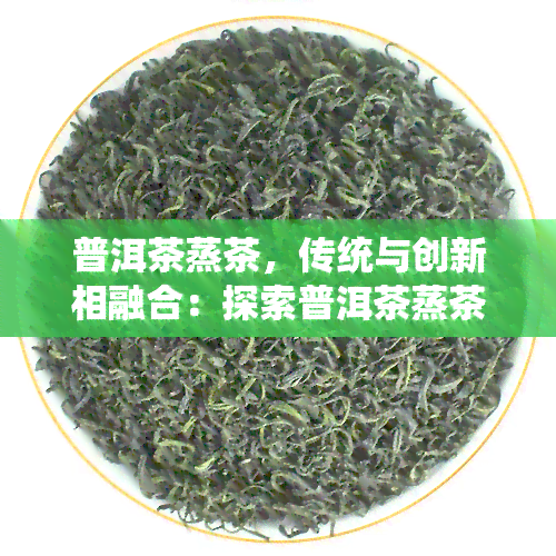 普洱茶蒸茶，传统与创新相融合：探索普洱茶蒸茶的独特魅力