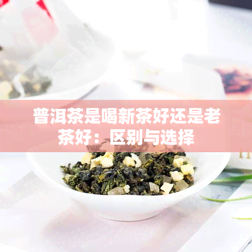 普洱茶是喝新茶好还是老茶好：区别与选择