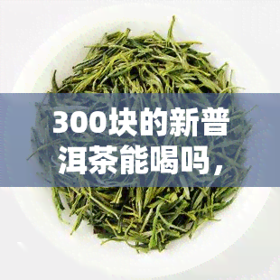 300块的新普洱茶能喝吗，300块的新普洱茶值得一尝吗？解密茶叶的真实品质与价格关系