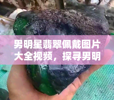 男明星翡翠佩戴图片大全视频，探寻男明星翡翠佩戴风采：图片大全视频盘点