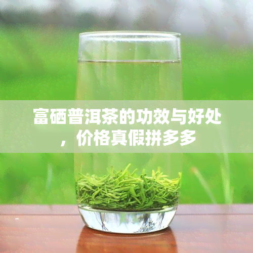 富硒普洱茶的功效与好处，价格真假拼多多