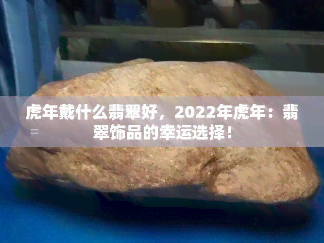 虎年戴什么翡翠好，2022年虎年：翡翠饰品的幸运选择！