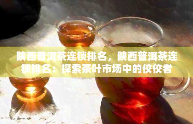 陕西普洱茶连锁排名，陕西普洱茶连锁排名：探索茶叶市场中的佼佼者