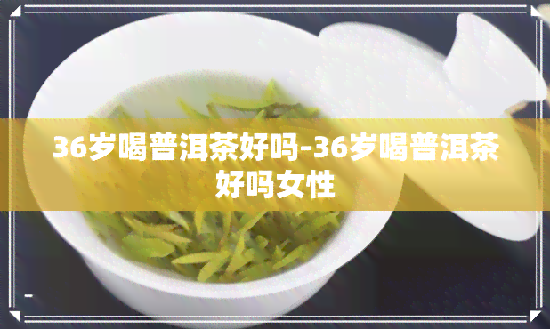 36岁喝普洱茶好吗-36岁喝普洱茶好吗女性