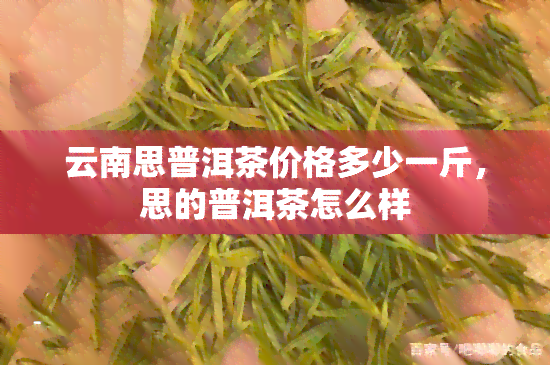 云南思普洱茶价格多少一斤，思的普洱茶怎么样