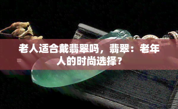 老人适合戴翡翠吗，翡翠：老年人的时尚选择？