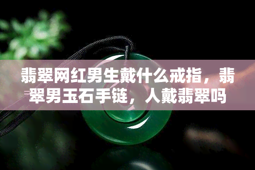 翡翠网红男生戴什么戒指，翡翠男玉石手链，人戴翡翠吗