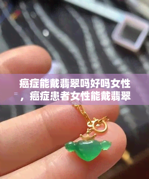 癌症能戴翡翠吗好吗女性，癌症患者女性能戴翡翠吗？专家建议与注意事项一览