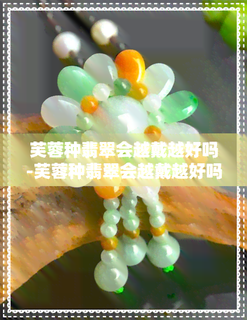 芙蓉种翡翠会越戴越好吗-芙蓉种翡翠会越戴越好吗视频