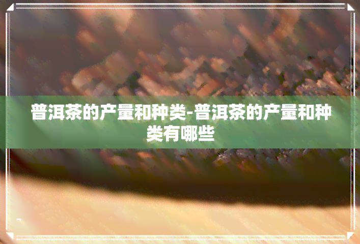 普洱茶的产量和种类-普洱茶的产量和种类有哪些