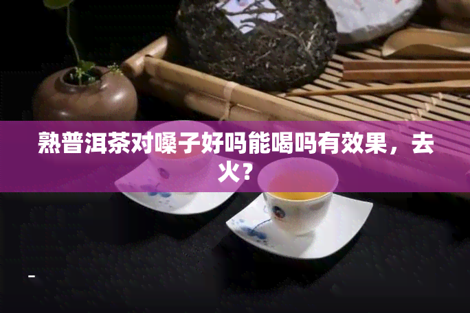 熟普洱茶对嗓子好吗能喝吗有效果，去火？