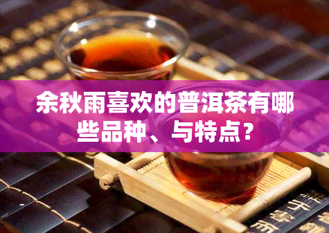 余秋雨喜欢的普洱茶有哪些品种、与特点？