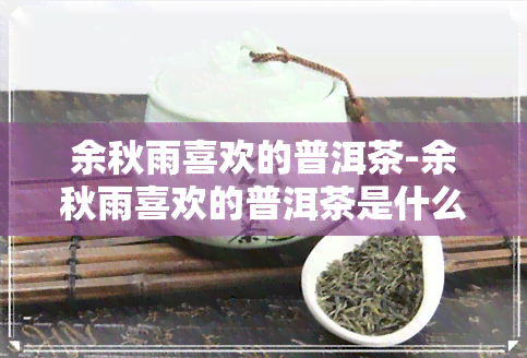 余秋雨喜欢的普洱茶-余秋雨喜欢的普洱茶是什么