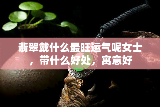 翡翠戴什么最旺运气呢女士，带什么好处，寓意好