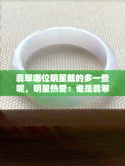 翡翠哪位明星戴的多一些呢，明星热爱：谁是翡翠首饰的更佳代言人？