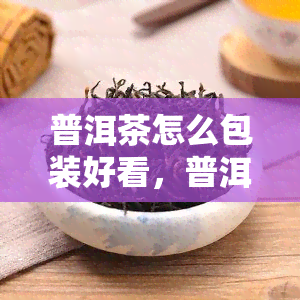 普洱茶怎么包装好看，普洱茶包装攻略：如何打造吸引眼球的外观？