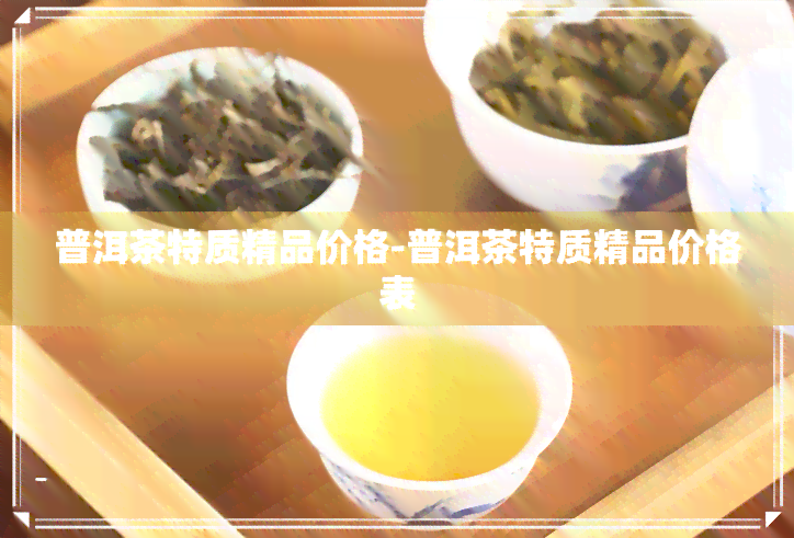 普洱茶特质精品价格-普洱茶特质精品价格表